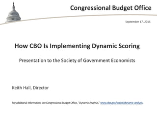 Congressional Budget Office
How CBO Is Implementing Dynamic Scoring
Presentation to the Society of Government Economists
September 17, 2015
Keith Hall, Director
Foradditional information,seeCongressional BudgetOffice,“DynamicAnalysis,”www.cbo.gov/topics/dynamic-analysis.
 