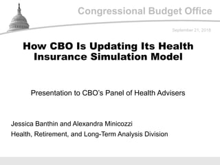 Congressional Budget Office
Presentation to CBO’s Panel of Health Advisers
September 21, 2018
Jessica Banthin and Alexandra Minicozzi
Health, Retirement, and Long-Term Analysis Division
How CBO Is Updating Its Health
Insurance Simulation Model
 