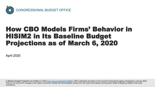 CONGRESSIONAL BUDGET OFFICE
How CBO Models Firms’ Behavior in
HISIM2 in Its Baseline Budget
Projections as of March 6, 2020
April 2020
In Baseline Budget Projections as of March 6, 2020 (www.cbo.gov/publication/56268), CBO’s estimates are based on the economic forecast the agency developed in January 2020.
They do not account for changes to the nation’s economic outlook and fiscal situation arising from the recent and rapidly evolving public health emergency related to the novel
coronavirus.
 
