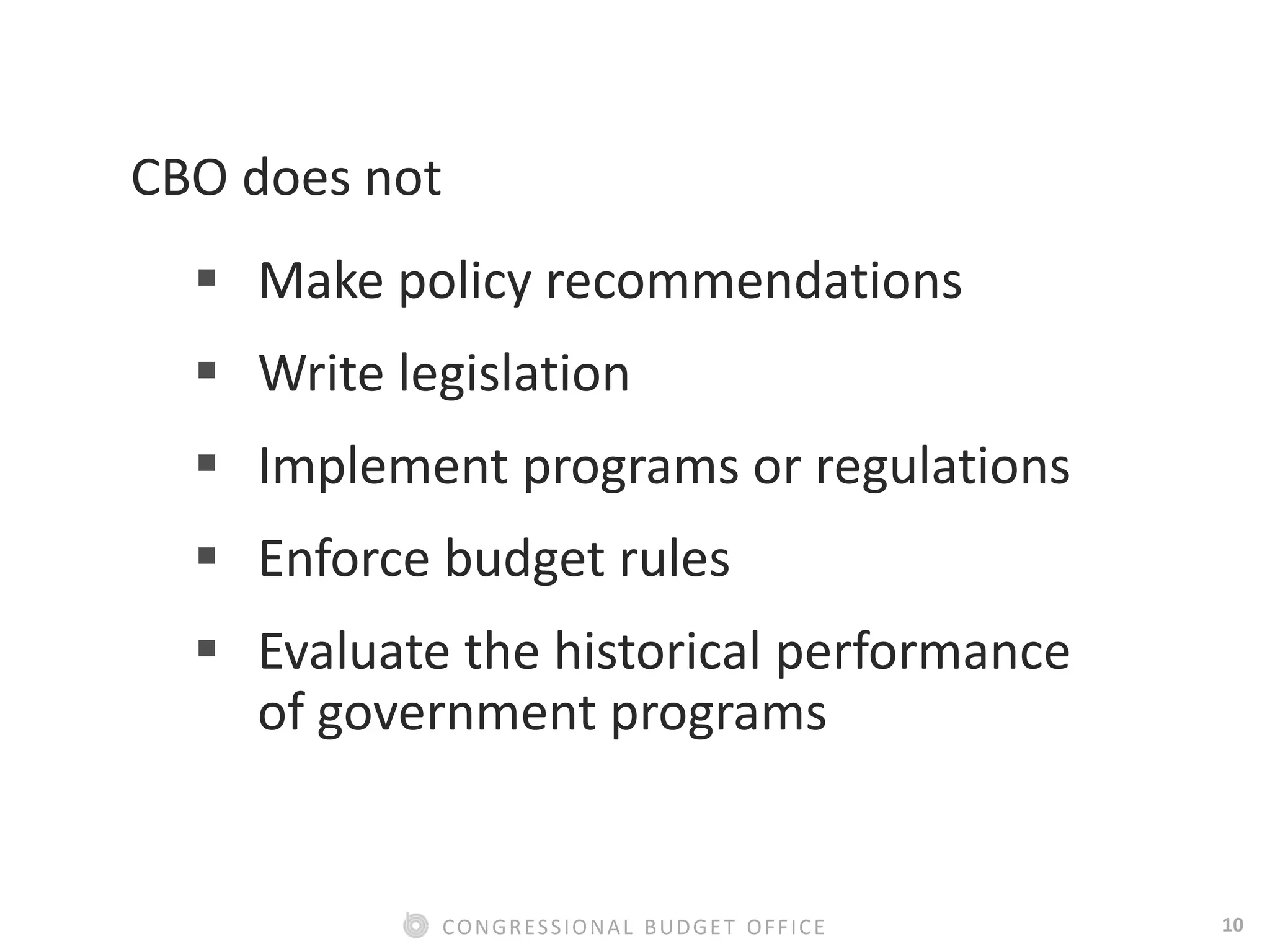 10CONGRESSIONAL BUDGET OFFICE
CBO does not
 Make policy recommendations
 Write legislation
 Implement programs or regulations
 Enforce budget rules
 Evaluate the historical performance
of government programs
 