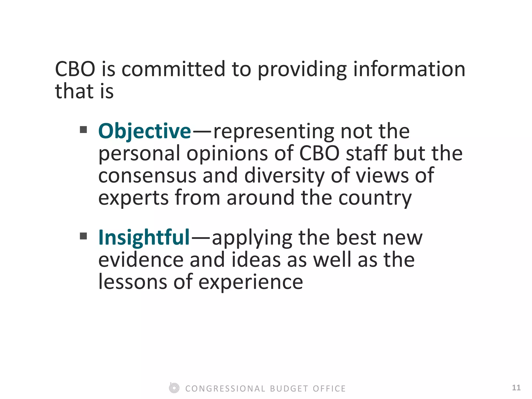 11CONGRESSIONAL BUDGET OFFICE
CBO is committed to providing information
that is
 Objective—representing not the
personal opinions of CBO staff but the
consensus and diversity of views of
experts from around the country
 Insightful—applying the best new
evidence and ideas as well as the
lessons of experience
 