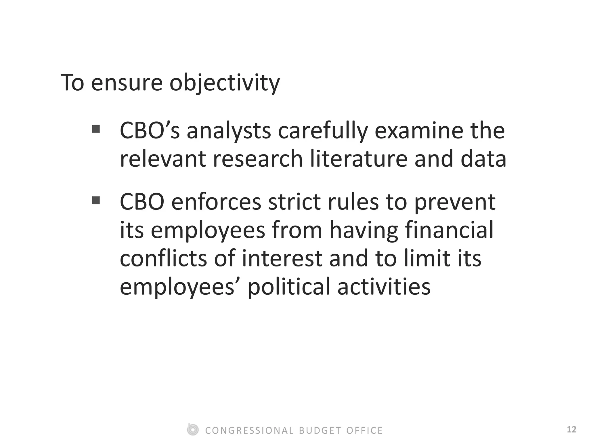 12CONGRESSIONAL BUDGET OFFICE
To ensure objectivity
 CBO’s analysts carefully examine the
relevant research literature and data
 CBO enforces strict rules to prevent
its employees from having financial
conflicts of interest and to limit its
employees’ political activities
 