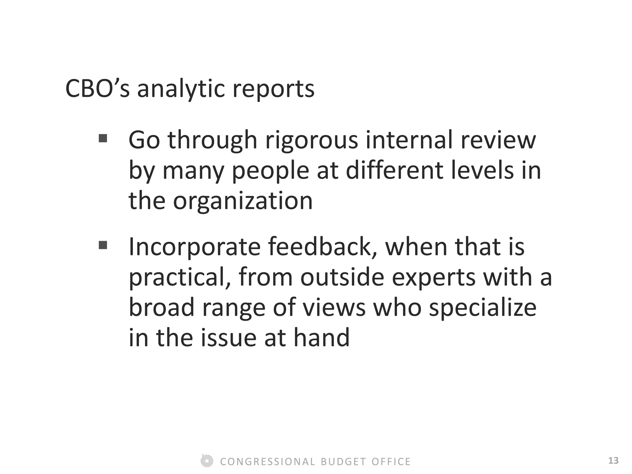 13CONGRESSIONAL BUDGET OFFICE
CBO’s analytic reports
 Go through rigorous internal review
by many people at different levels in
the organization
 Incorporate feedback, when that is
practical, from outside experts with a
broad range of views who specialize
in the issue at hand
 