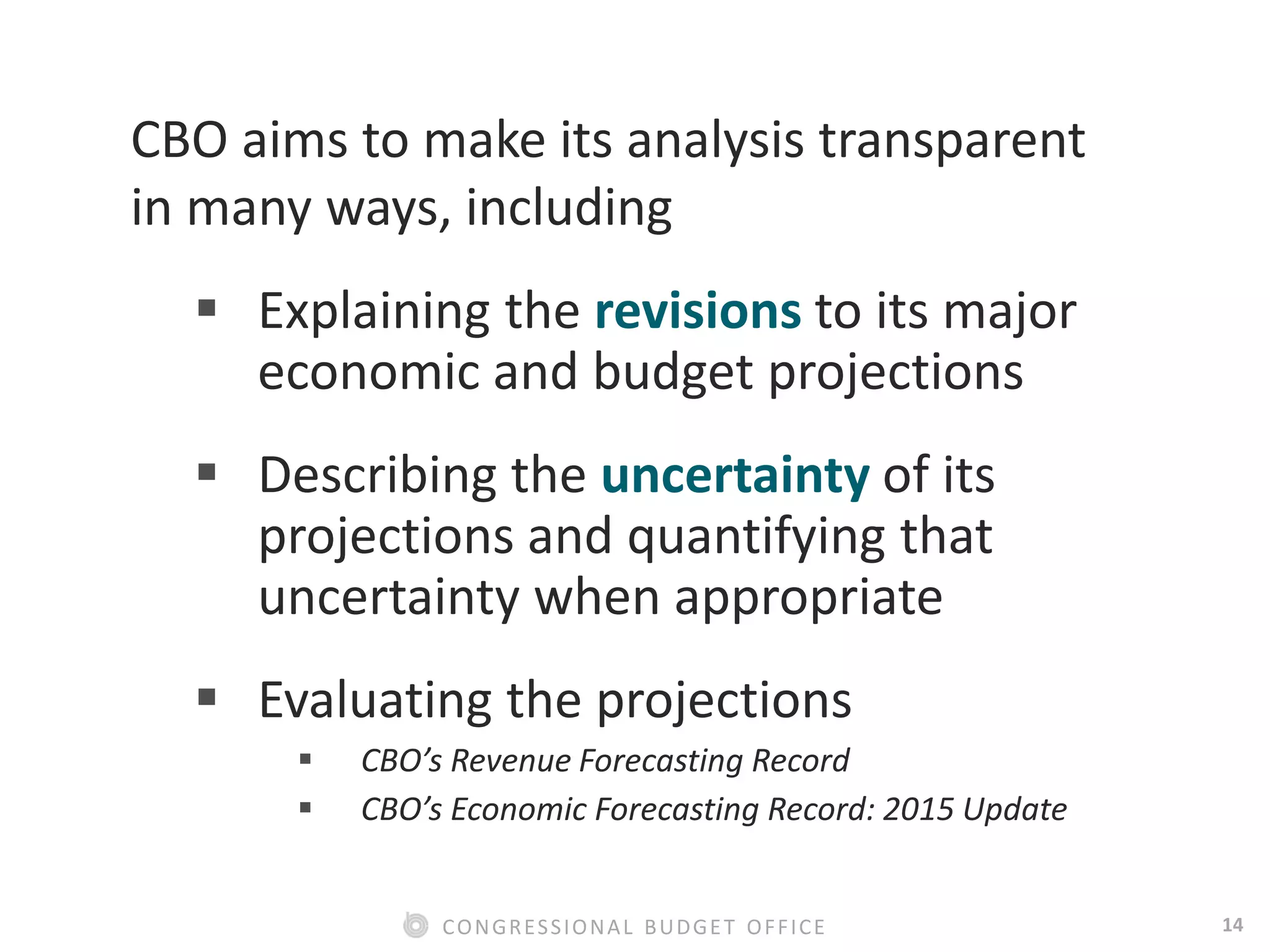 14CONGRESSIONAL BUDGET OFFICE
CBO aims to make its analysis transparent
in many ways, including
 Explaining the revisions to its major
economic and budget projections
 Describing the uncertainty of its
projections and quantifying that
uncertainty when appropriate
 Evaluating the projections
 CBO’s Revenue Forecasting Record
 CBO’s Economic Forecasting Record: 2015 Update
 