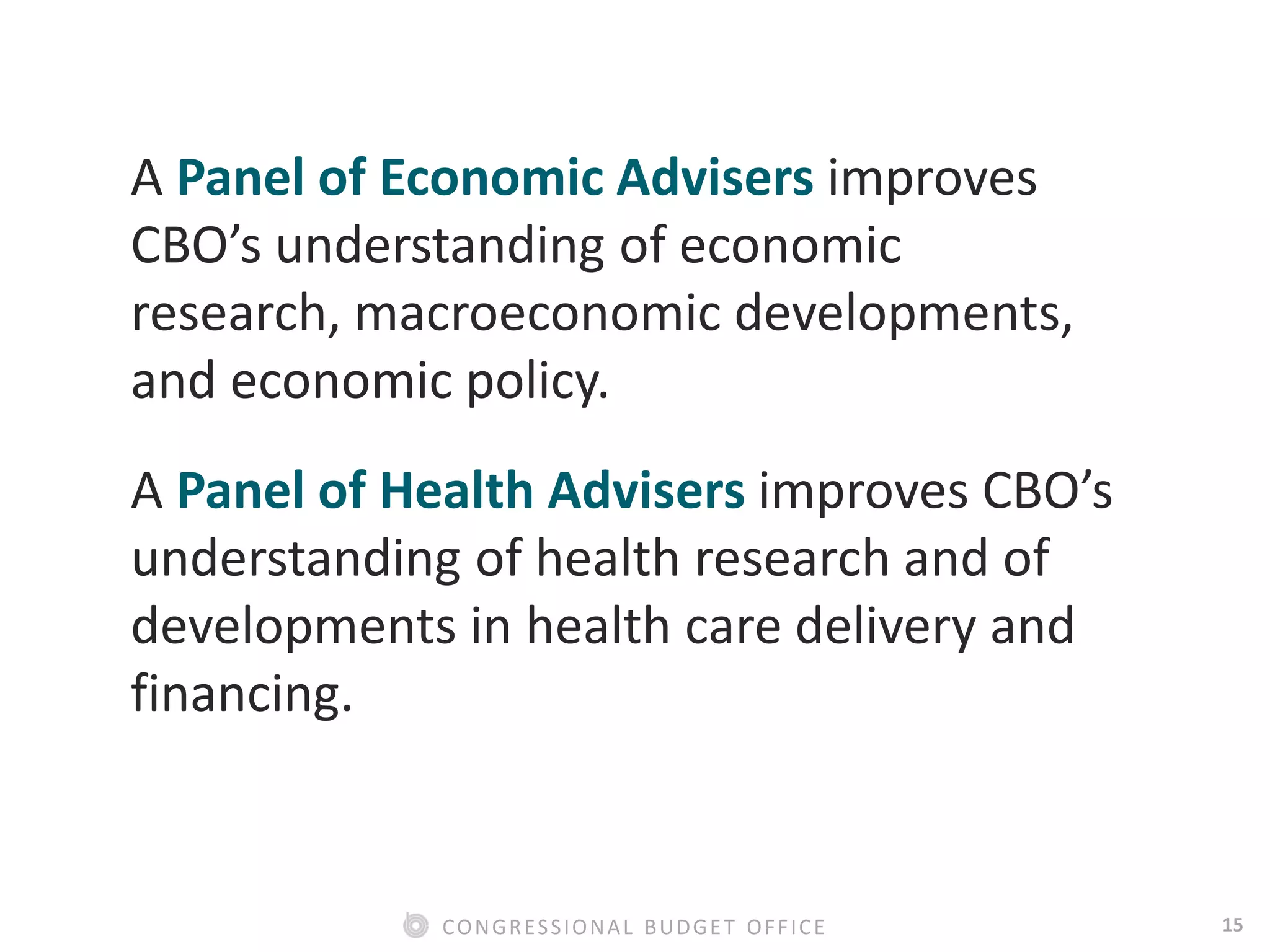 15CONGRESSIONAL BUDGET OFFICE
A Panel of Economic Advisers improves
CBO’s understanding of economic
research, macroeconomic developments,
and economic policy.
A Panel of Health Advisers improves CBO’s
understanding of health research and of
developments in health care delivery and
financing.
 
