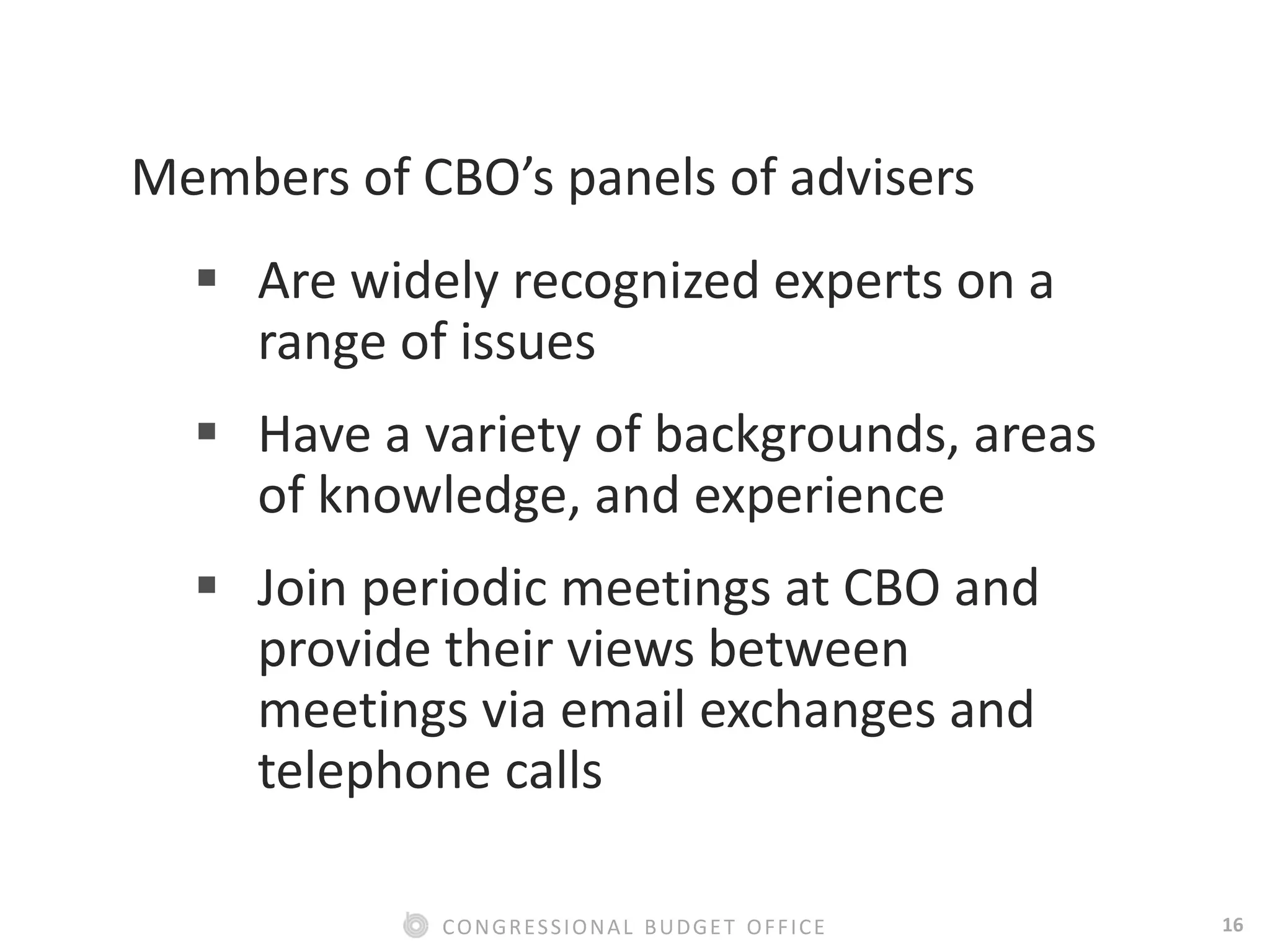 16CONGRESSIONAL BUDGET OFFICE
Members of CBO’s panels of advisers
 Are widely recognized experts on a
range of issues
 Have a variety of backgrounds, areas
of knowledge, and experience
 Join periodic meetings at CBO and
provide their views between
meetings via email exchanges and
telephone calls
 