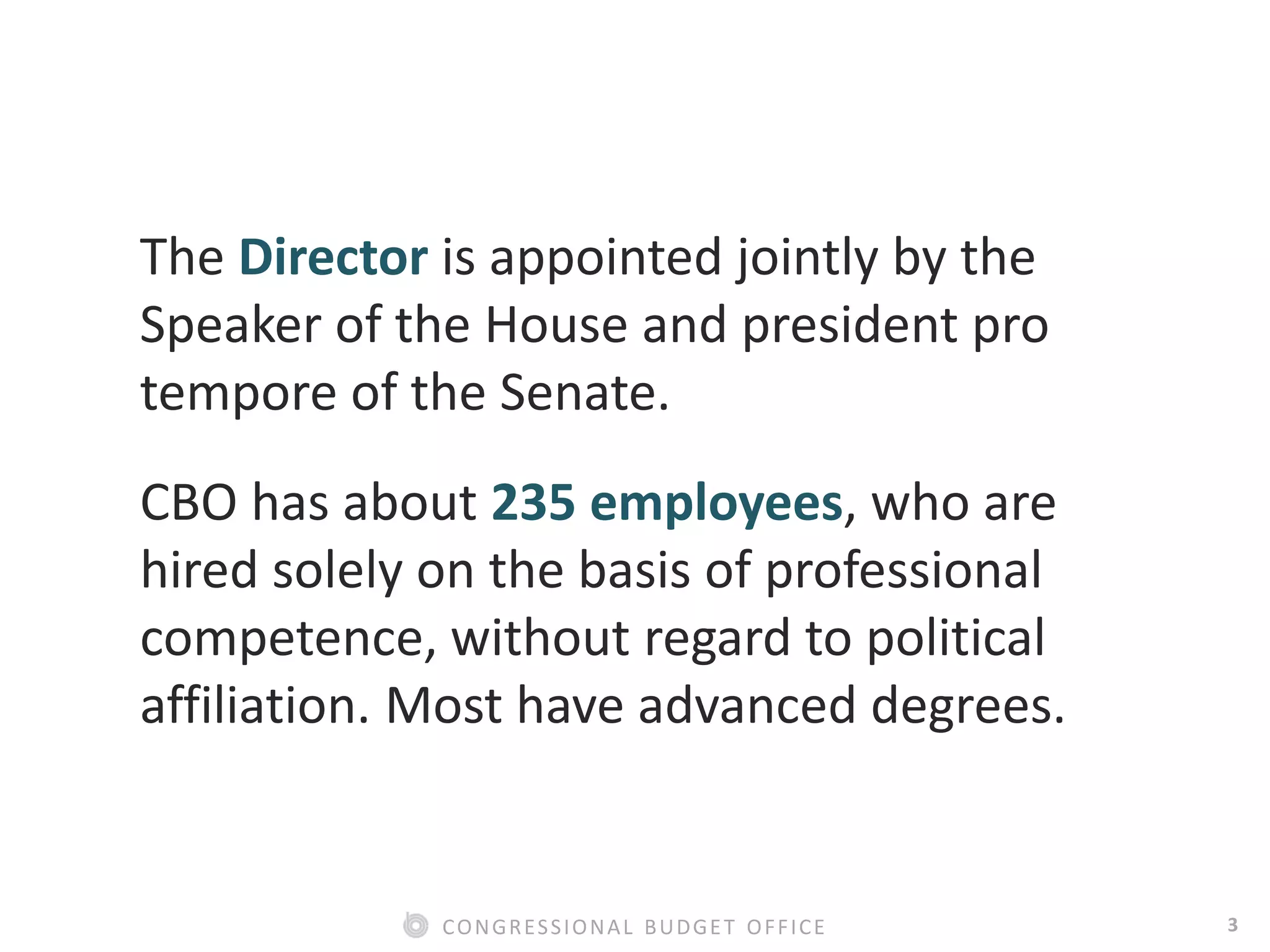 3CONGRESSIONAL BUDGET OFFICE
The Director is appointed jointly by the
Speaker of the House and president pro
tempore of the Senate.
CBO has about 235 employees, who are
hired solely on the basis of professional
competence, without regard to political
affiliation. Most have advanced degrees.
 