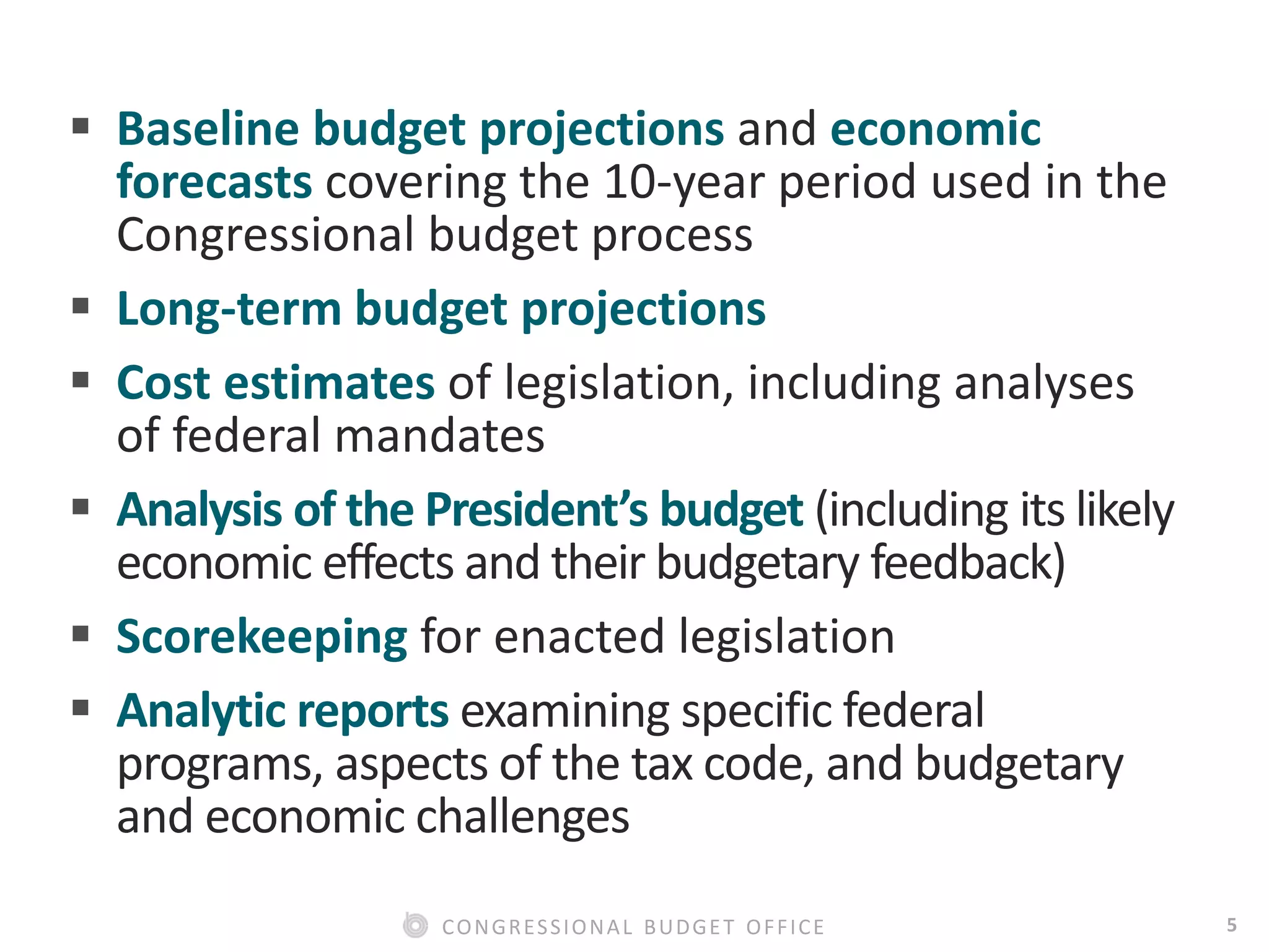 5CONGRESSIONAL BUDGET OFFICE
 Baseline budget projections and economic
forecasts covering the 10-year period used in the
Congressional budget process
 Long-term budget projections
 Cost estimates of legislation, including analyses
of federal mandates
 Analysis of the President’s budget (including its likely
economic effects and their budgetary feedback)
 Scorekeeping for enacted legislation
 Analytic reports examining specific federal
programs, aspects of the tax code, and budgetary
and economic challenges
 