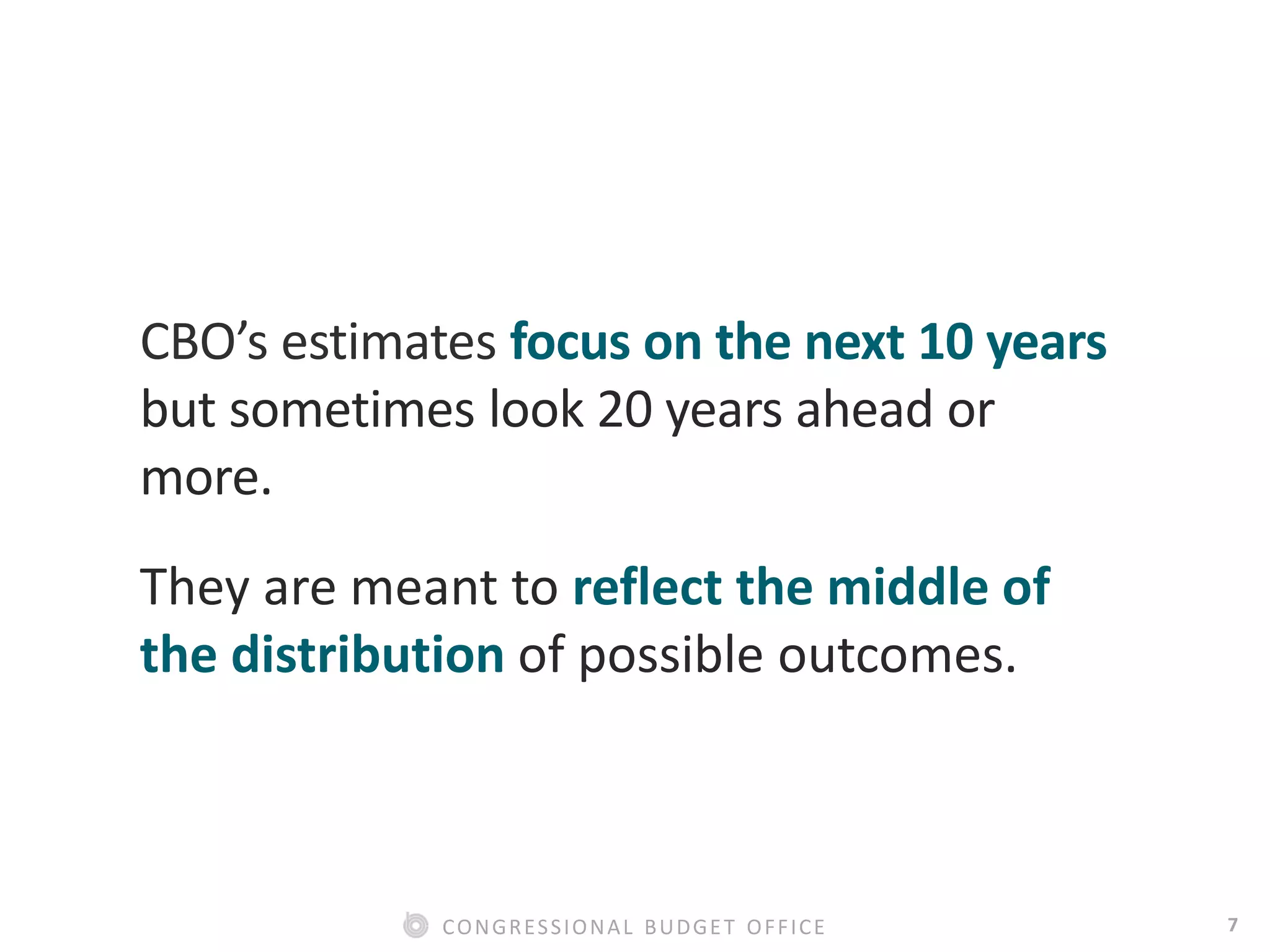 7CONGRESSIONAL BUDGET OFFICE
CBO’s estimates focus on the next 10 years
but sometimes look 20 years ahead or
more.
They are meant to reflect the middle of
the distribution of possible outcomes.
 