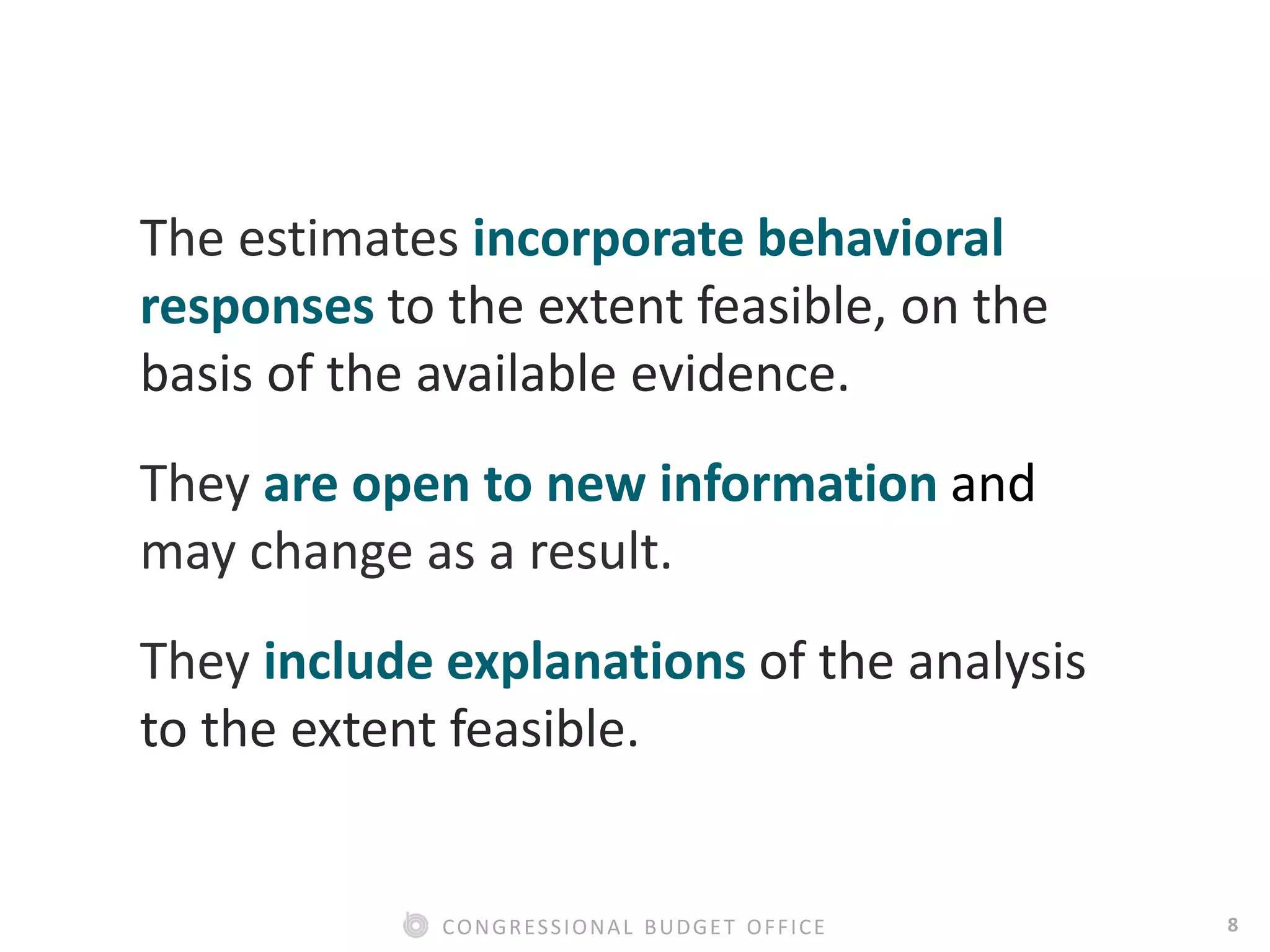 8CONGRESSIONAL BUDGET OFFICE
The estimates incorporate behavioral
responses to the extent feasible, on the
basis of the available evidence.
They are open to new information and
may change as a result.
They include explanations of the analysis
to the extent feasible.
 