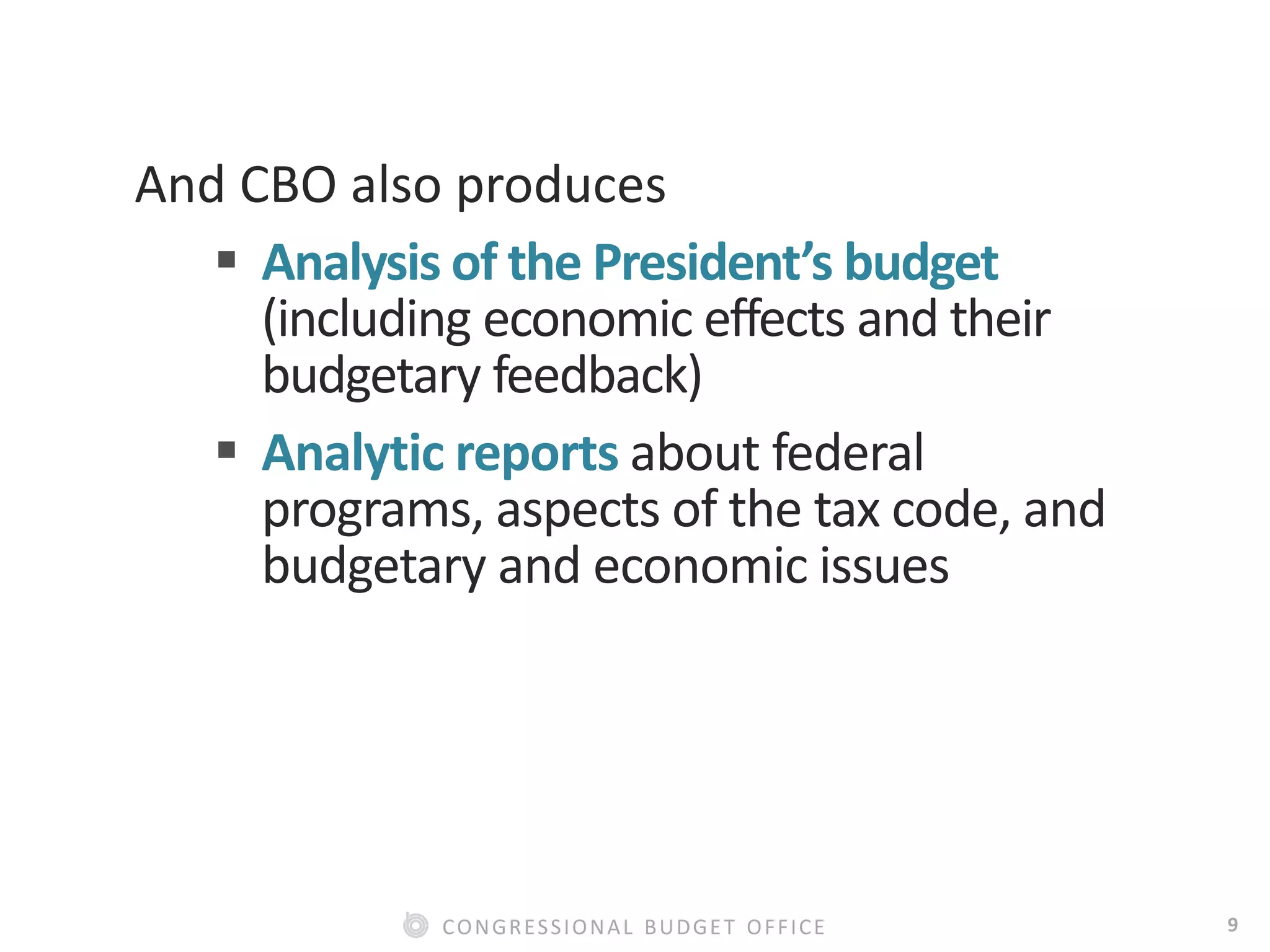 9CONGRESSIONAL BUDGET OFFICE
And CBO also produces
 Analysis of the President’s budget
(including economic effects and their
budgetary feedback)
 Analytic reports about federal
programs, aspects of the tax code, and
budgetary and economic issues
 