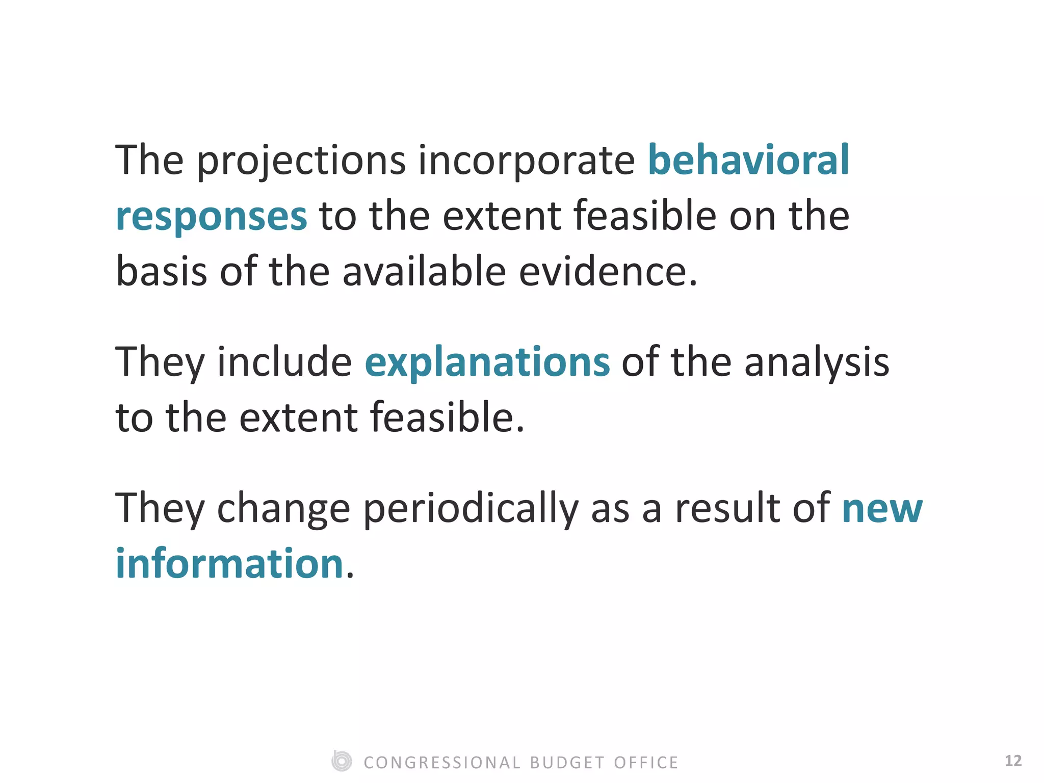 12CONGRESSIONAL BUDGET OFFICE
The projections incorporate behavioral
responses to the extent feasible on the
basis of the available evidence.
They include explanations of the analysis
to the extent feasible.
They change periodically as a result of new
information.
 