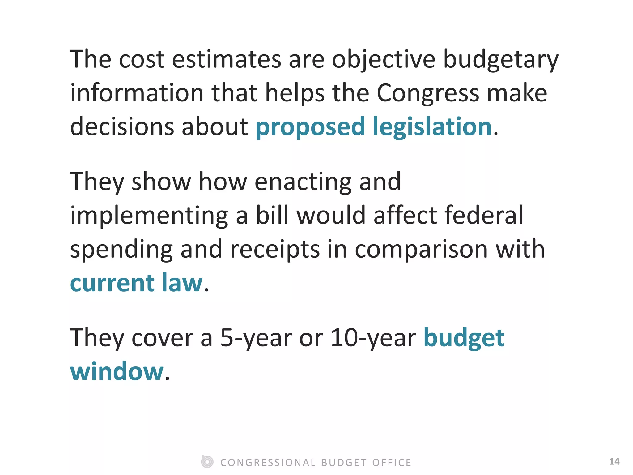 14CONGRESSIONAL BUDGET OFFICE
The cost estimates are objective budgetary
information that helps the Congress make
decisions about proposed legislation.
They show how enacting and
implementing a bill would affect federal
spending and receipts in comparison with
current law.
They cover a 5-year or 10-year budget
window.
 