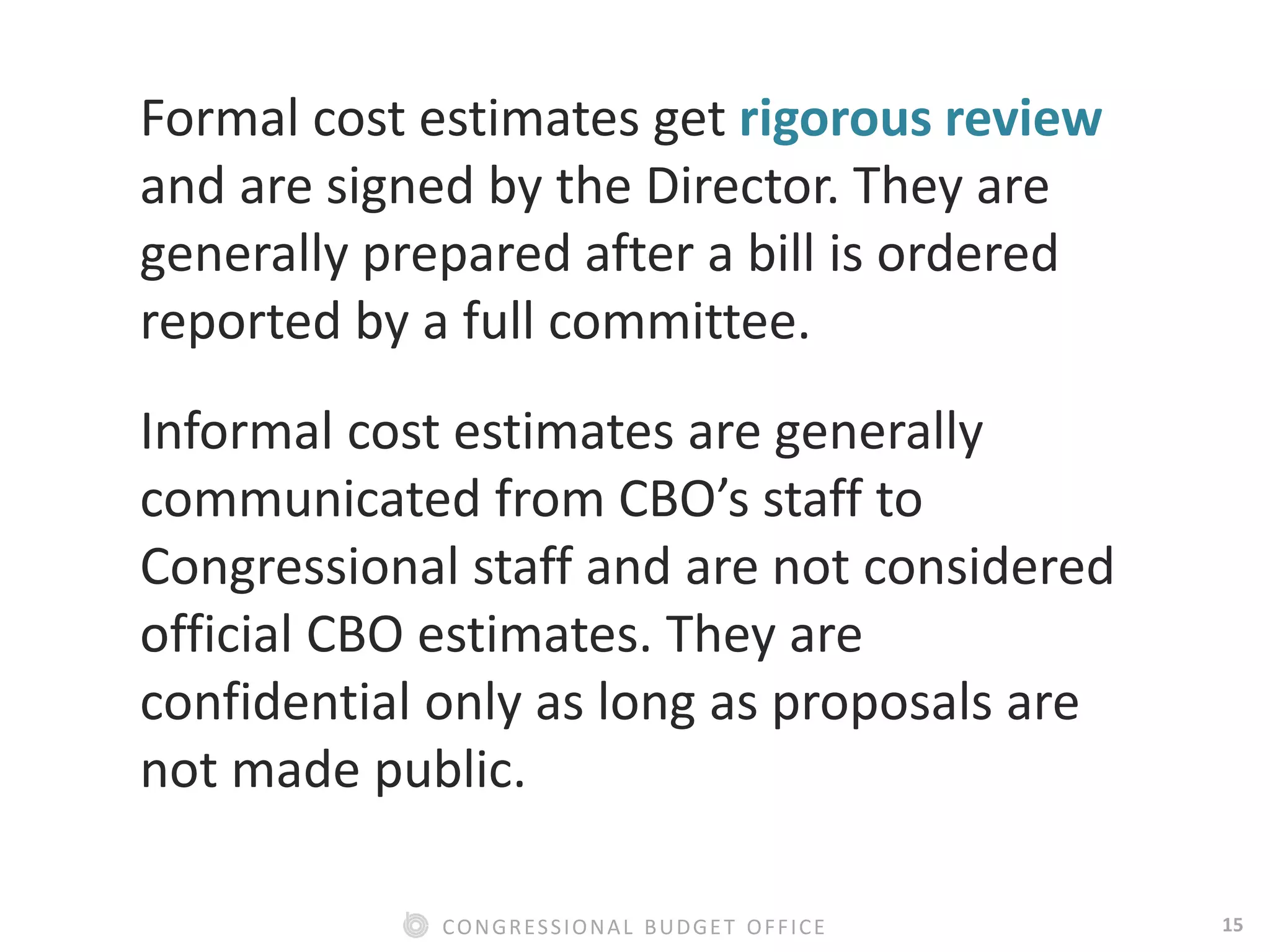 15CONGRESSIONAL BUDGET OFFICE
Formal cost estimates get rigorous review
and are signed by the Director. They are
generally prepared after a bill is ordered
reported by a full committee.
Informal cost estimates are generally
communicated from CBO’s staff to
Congressional staff and are not considered
official CBO estimates. They are
confidential only as long as proposals are
not made public.
 