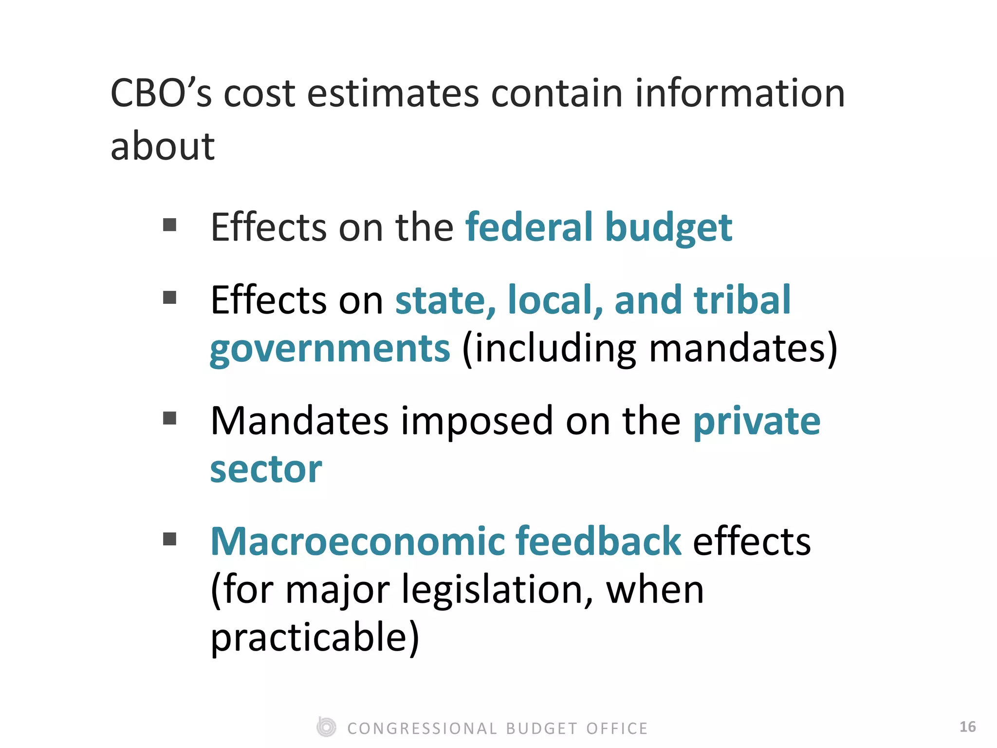 16CONGRESSIONAL BUDGET OFFICE
CBO’s cost estimates contain information
about
 Effects on the federal budget
 Effects on state, local, and tribal
governments (including mandates)
 Mandates imposed on the private
sector
 Macroeconomic feedback effects
(for major legislation, when
practicable)
 