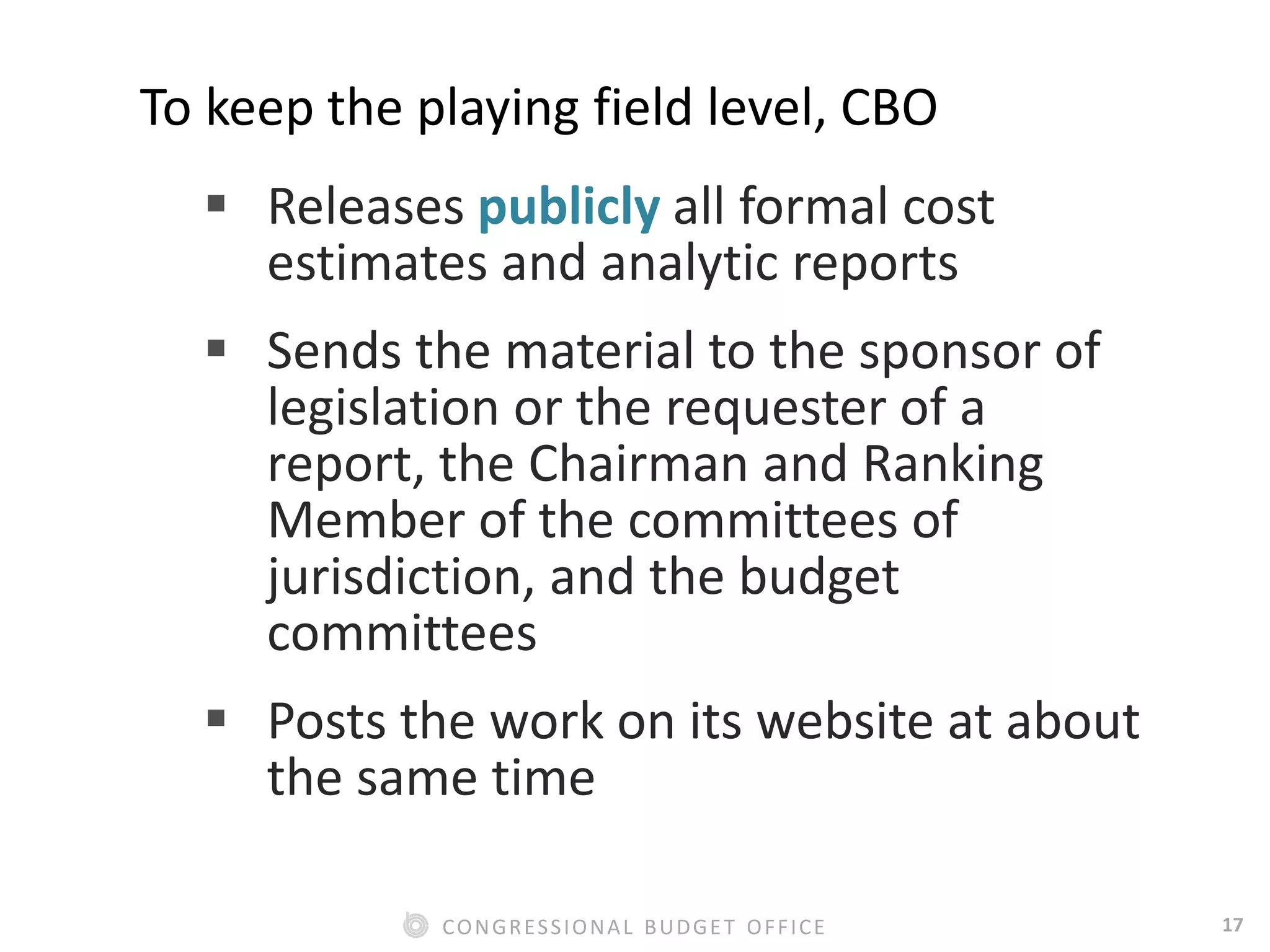 17CONGRESSIONAL BUDGET OFFICE
To keep the playing field level, CBO
 Releases publicly all formal cost
estimates and analytic reports
 Sends the material to the sponsor of
legislation or the requester of a
report, the Chairman and Ranking
Member of the committees of
jurisdiction, and the budget
committees
 Posts the work on its website at about
the same time
 