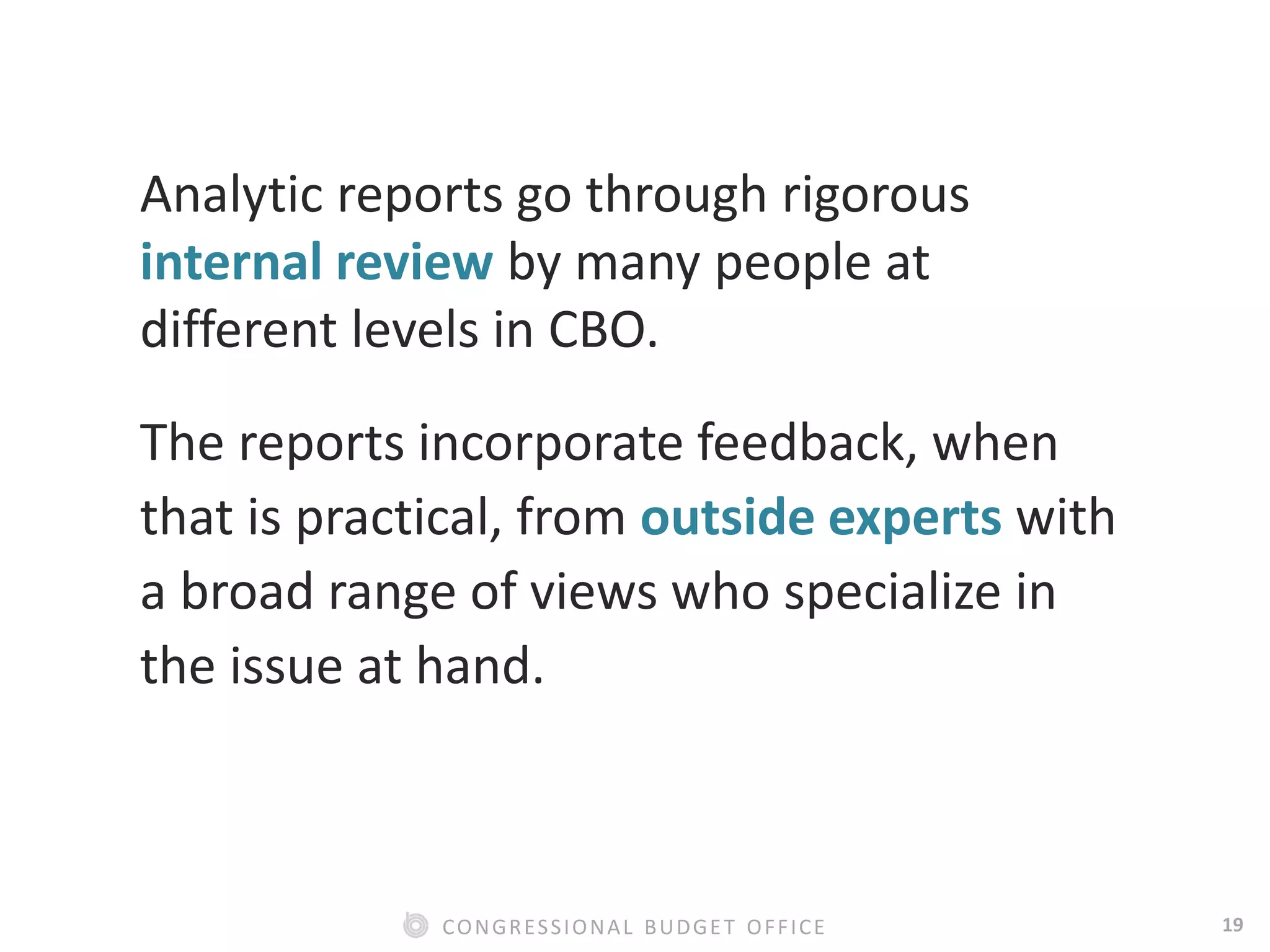19CONGRESSIONAL BUDGET OFFICE
Analytic reports go through rigorous
internal review by many people at
different levels in CBO.
The reports incorporate feedback, when
that is practical, from outside experts with
a broad range of views who specialize in
the issue at hand.
 