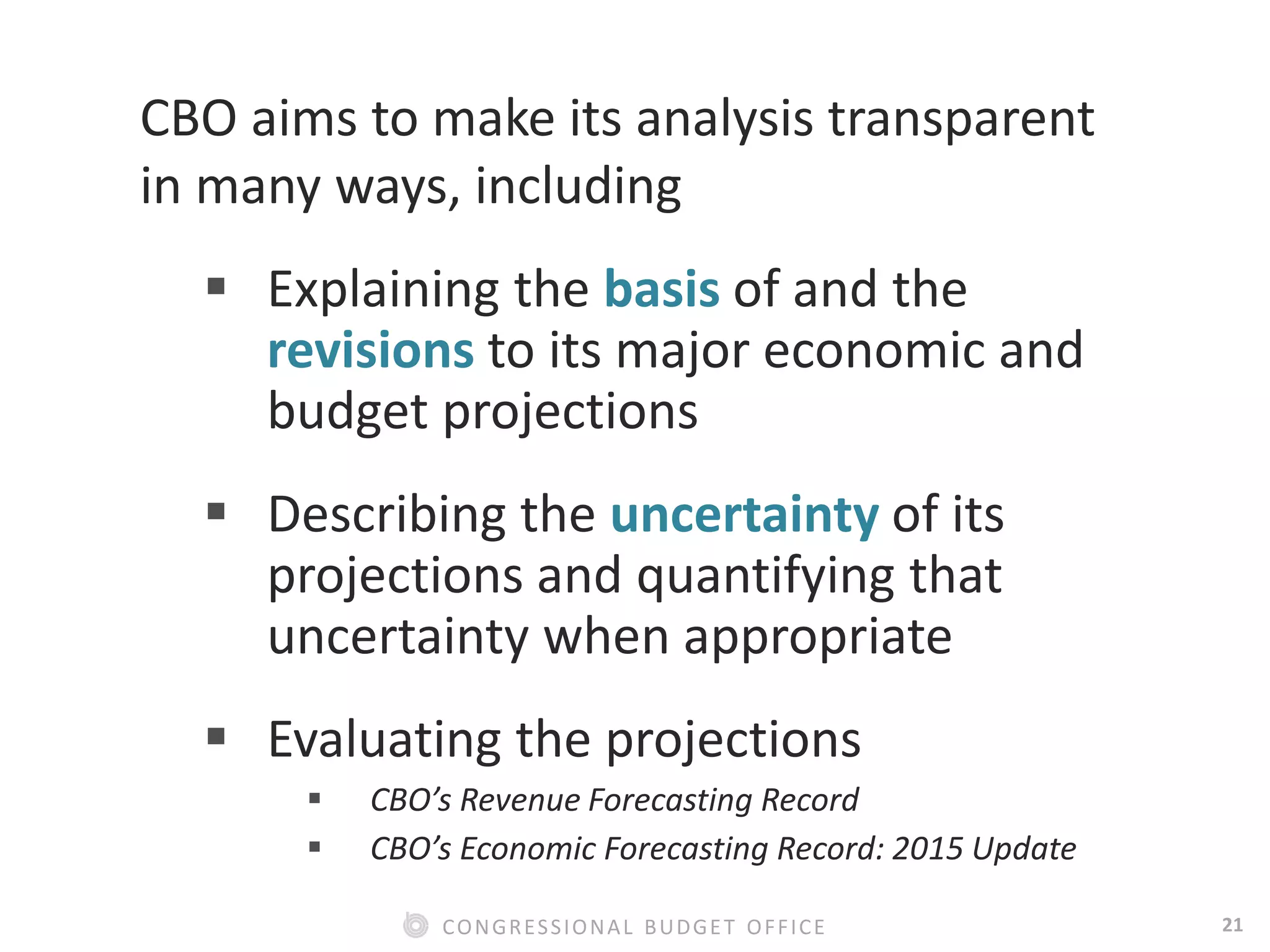 21CONGRESSIONAL BUDGET OFFICE
CBO aims to make its analysis transparent
in many ways, including
 Explaining the basis of and the
revisions to its major economic and
budget projections
 Describing the uncertainty of its
projections and quantifying that
uncertainty when appropriate
 Evaluating the projections
 CBO’s Revenue Forecasting Record
 CBO’s Economic Forecasting Record: 2015 Update
 