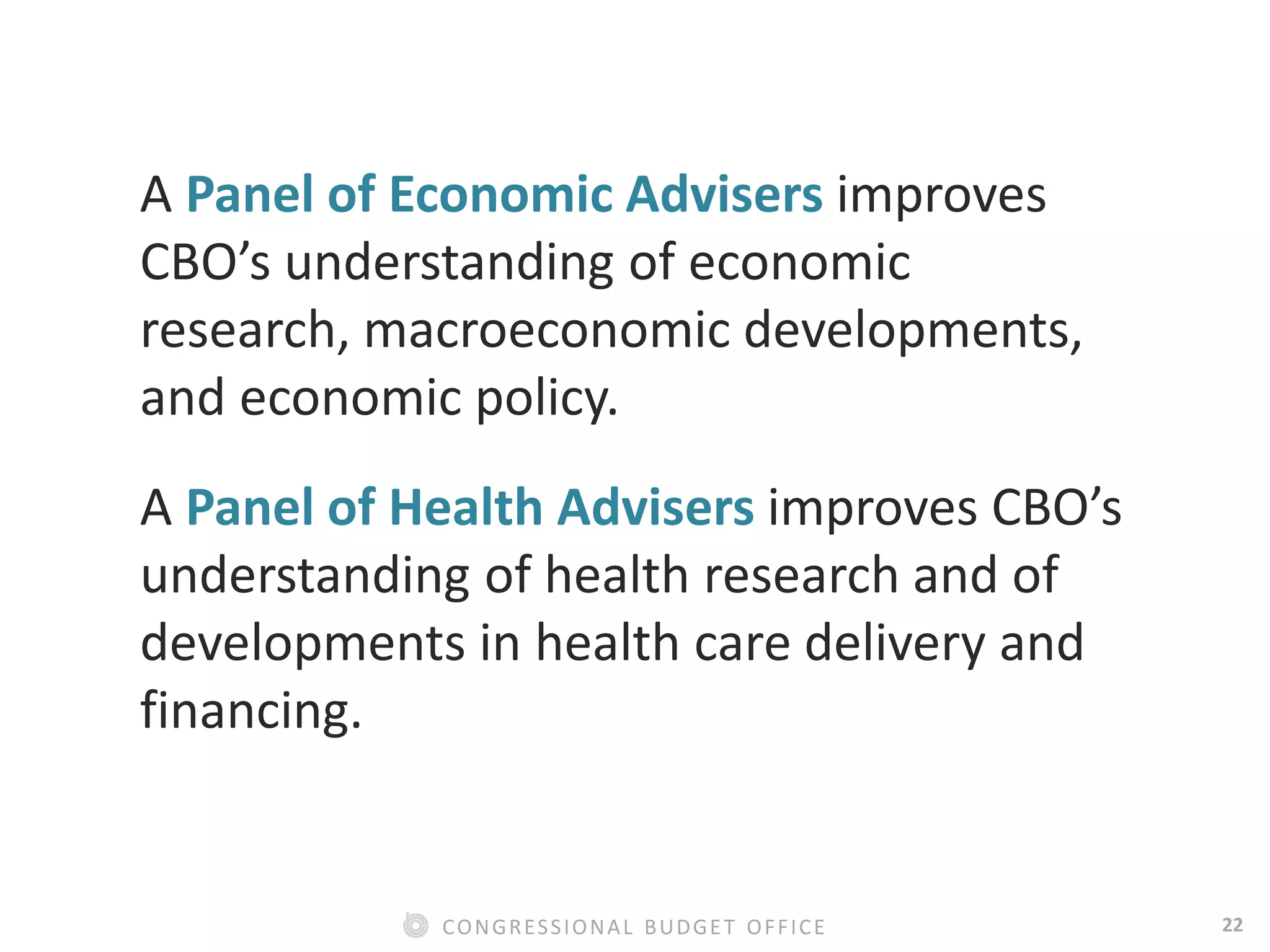 22CONGRESSIONAL BUDGET OFFICE
A Panel of Economic Advisers improves
CBO’s understanding of economic
research, macroeconomic developments,
and economic policy.
A Panel of Health Advisers improves CBO’s
understanding of health research and of
developments in health care delivery and
financing.
 