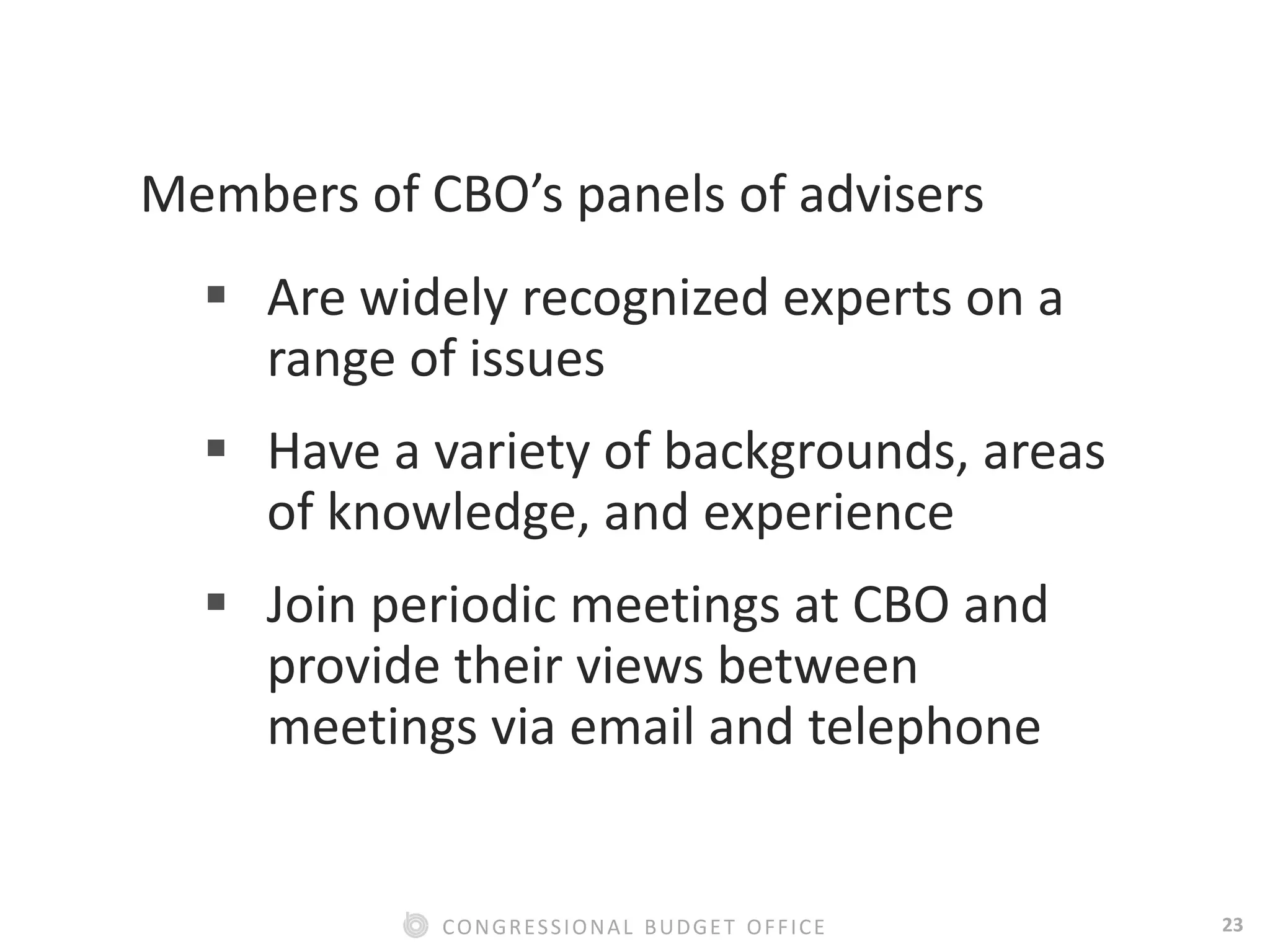 23CONGRESSIONAL BUDGET OFFICE
Members of CBO’s panels of advisers
 Are widely recognized experts on a
range of issues
 Have a variety of backgrounds, areas
of knowledge, and experience
 Join periodic meetings at CBO and
provide their views between
meetings via email and telephone
 