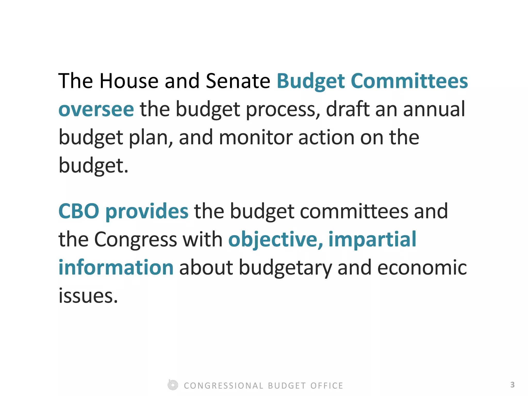 3CONGRESSIONAL BUDGET OFFICE
The House and Senate Budget Committees
oversee the budget process, draft an annual
budget plan, and monitor action on the
budget.
CBO provides the budget committees and
the Congress with objective, impartial
information about budgetary and economic
issues.
 