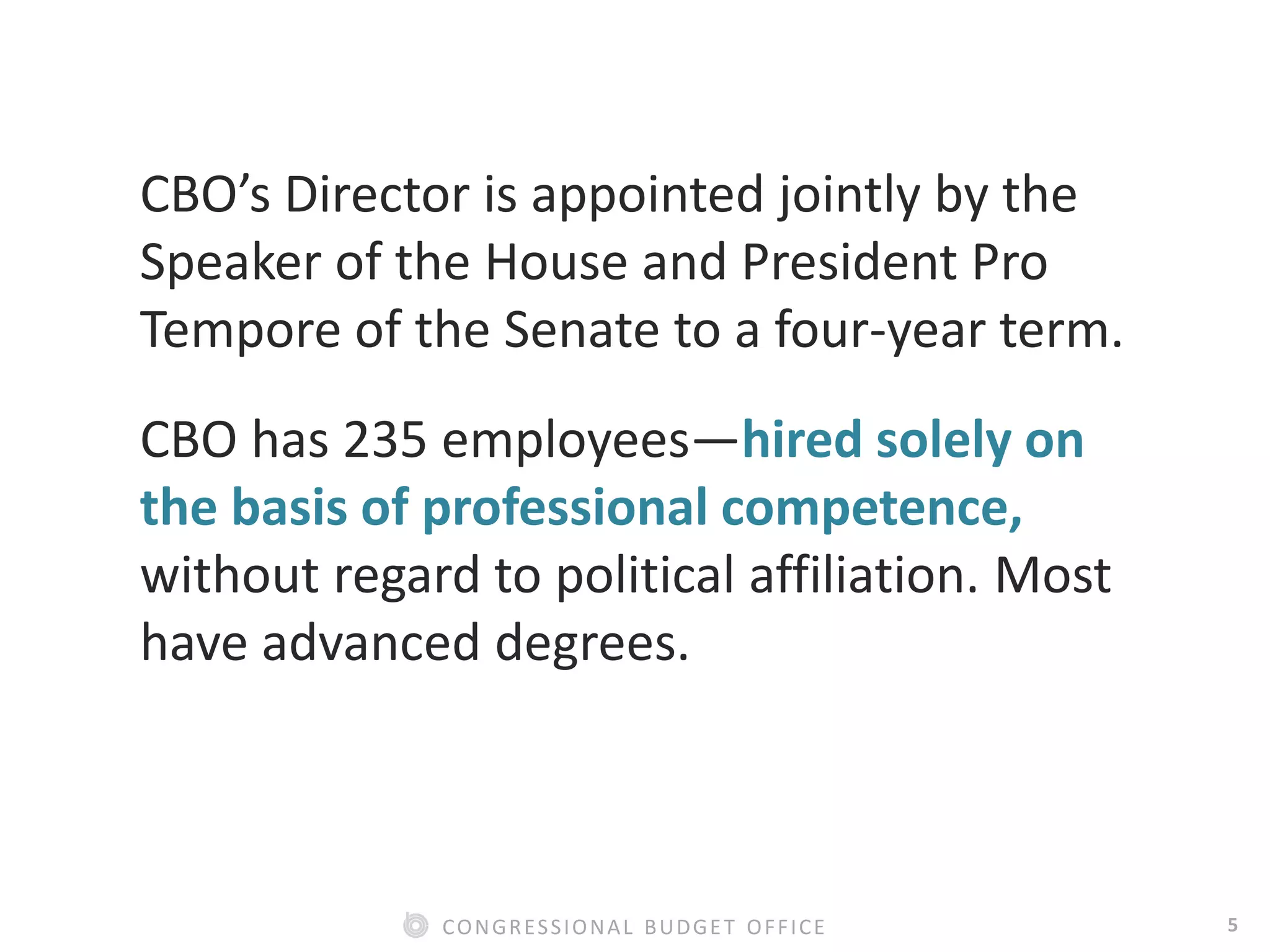 5CONGRESSIONAL BUDGET OFFICE
CBO’s Director is appointed jointly by the
Speaker of the House and President Pro
Tempore of the Senate to a four-year term.
CBO has 235 employees—hired solely on
the basis of professional competence,
without regard to political affiliation. Most
have advanced degrees.
 