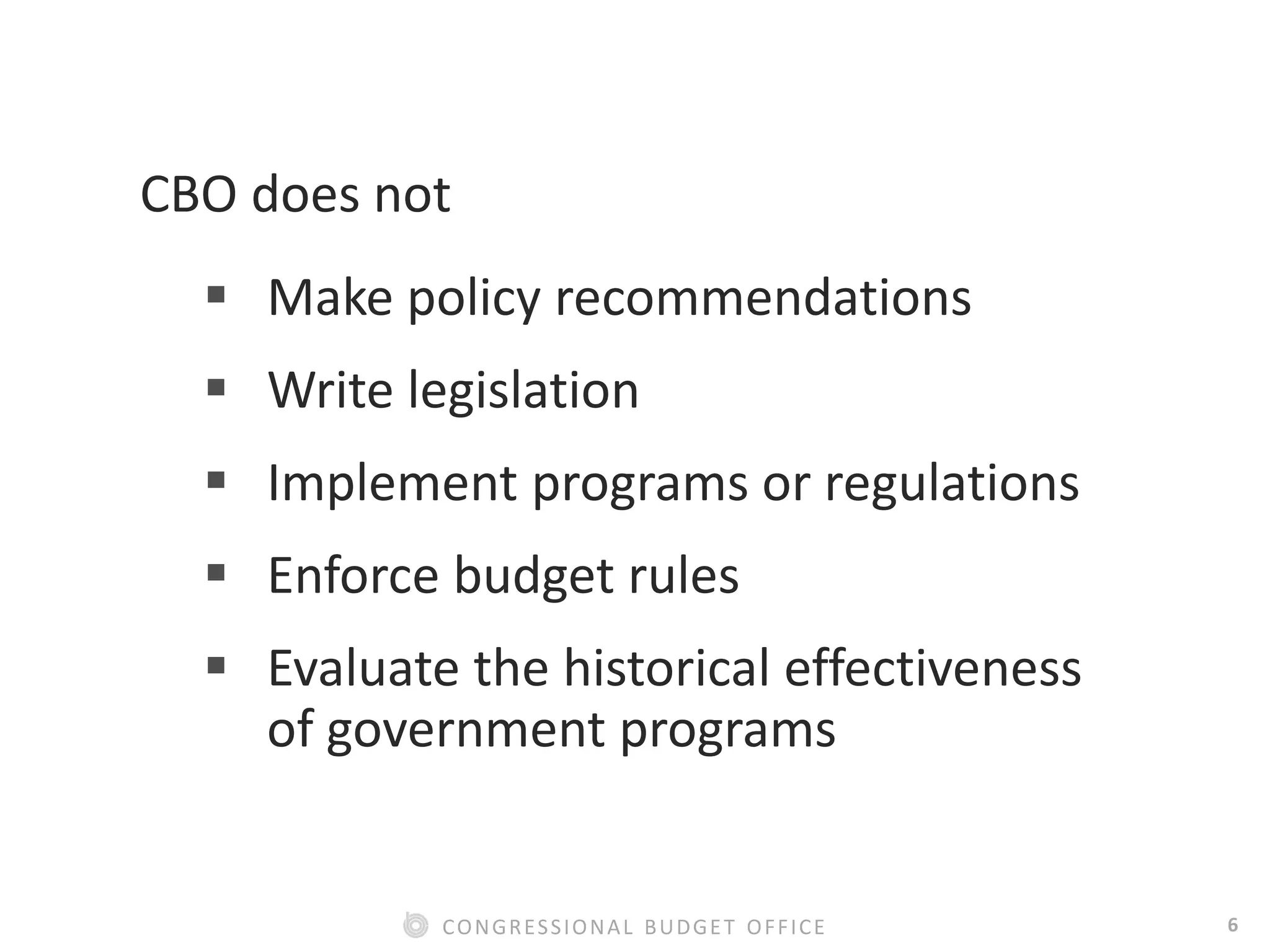 6CONGRESSIONAL BUDGET OFFICE
CBO does not
 Make policy recommendations
 Write legislation
 Implement programs or regulations
 Enforce budget rules
 Evaluate the historical effectiveness
of government programs
 