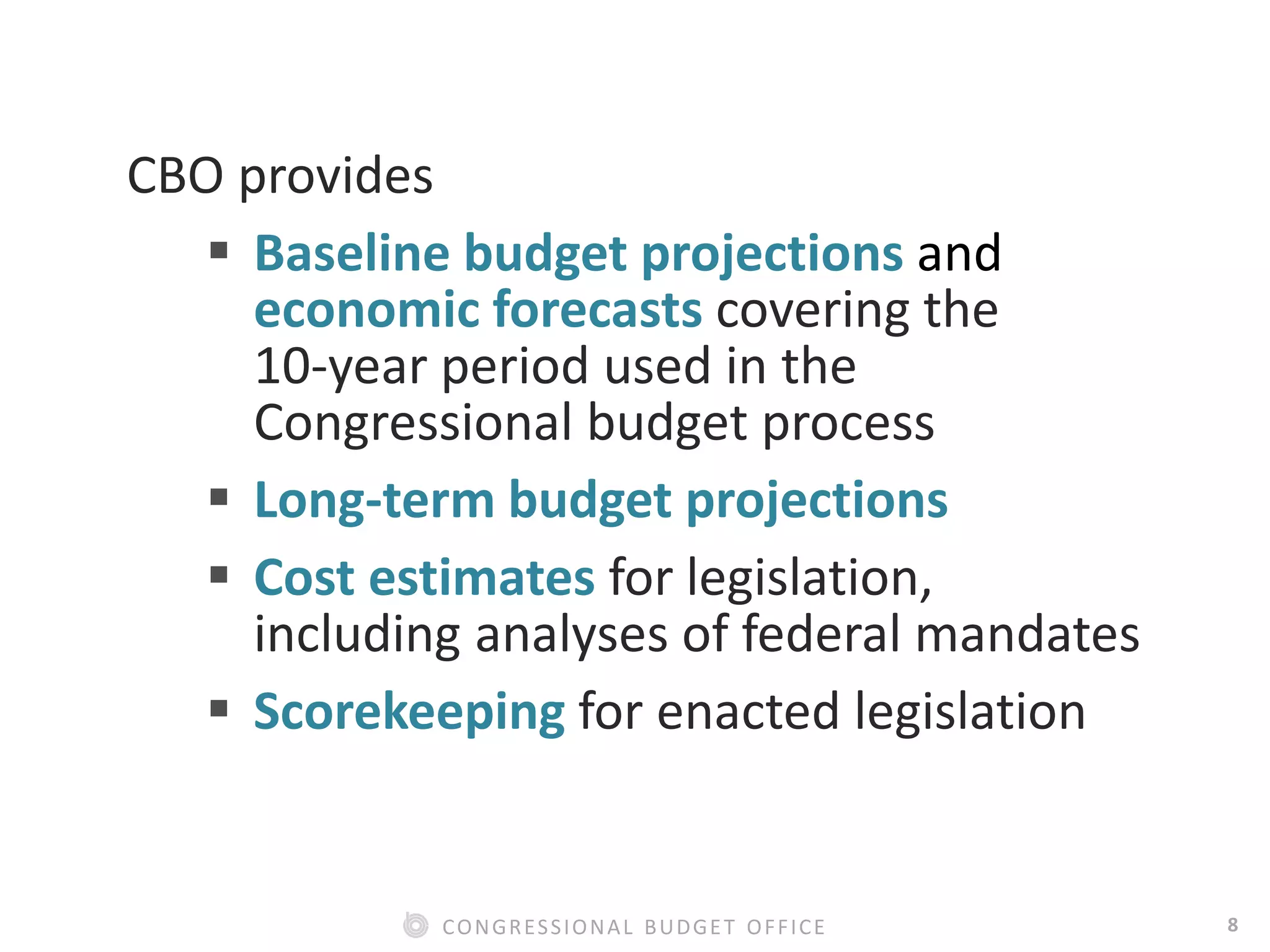 8CONGRESSIONAL BUDGET OFFICE
CBO provides
 Baseline budget projections and
economic forecasts covering the
10-year period used in the
Congressional budget process
 Long-term budget projections
 Cost estimates for legislation,
including analyses of federal mandates
 Scorekeeping for enacted legislation
 