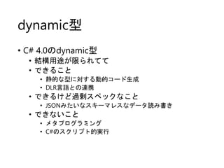 dynamic型
• C# 4.0のdynamic型
• 結構用途が限られてて
• できること
• 静的な型に対する動的コード生成
• DLR言語との連携

• できるけど過剰スペックなこと
• JSONみたいなスキーマレスなデータ読み書き

...