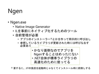Ngen
• Ngen.exe
• Native Image Generator
• ILを事前にネイティブ化するためのツール
• 自前管理が必要
• アプリのインストーラー※とかを作って明示的に呼び出し
• 参照しているライブラリが更新された...