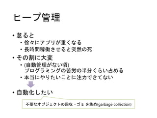 ヒープ管理
• 怠ると
• 徐々にアプリが重くなる
• 長時間稼働させると突然の死
• その割に大変
• (自動管理がない頃)
プログラミングの苦労の半分くらい占める
• 本当にやりたいことに注力できてない
• 自動化したい
不要なオブジェクトの回収 =ゴミ を集め(garbage collection)
 