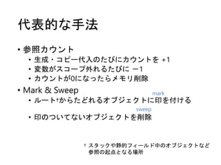 代表的な手法
• 参照カウント
• 生成・コピー代入のたびにカウントを +1
• 変数がスコープ外れるたびに －1
• カウントが0になったらメモリ削除
• Mark & Sweep
• ルート†からたどれるオブジェクトに印を付ける
• 印のついてないオブジェクトを削除
† スタックや静的フィールド中のオブジェクトなど
参照の起点となる場所
mark
sweep
 