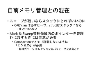 自前メモリ管理との混在
• スコープが短いならスタックにとればいいのに
• C#はclassは必ずヒープ、structはスタックになる
• 使い分けれない
• Mark & Sweep管理領域内のポインターを管理
外に渡すときには注意が必要
• Compactionでメモリ移動しないように
「ピン止め」が必要
• 結構ガベージ コレクションのパフォーマンス落とす
 