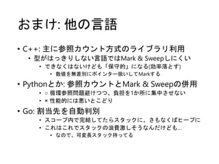 おまけ: 他の言語
• C++: 主に参照カウント方式のライブラリ利用
• 型がはっきりしない言語ではMark & Sweepしにくい
• できなくはないけども「保守的」になる(効率落とす)
• 数値を無差別にポインター扱いしてMarkする
• Pythonとか: 参照カウントとMark & Sweepの併用
• ○ 循環参照問題避けつつ、負担を1か所に集中させない
• × 性能的には悪いとこどり
• Go: 割当先を自動判別
• スコープ内で完結してたらスタックに、さもなくばヒープに
• これはこれでスタックの浪費激しそうなんだけども…
• なので、可変長スタック持ってる
 