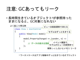 注意: GCあってもリーク
• 長時間生きているオブジェクト†が参照持った
ままになると、GC対象になれない
† ワーストケースはアプリ稼働中ずっと生きているオブジェクト
class View : UserControl
{
public View(Model model)
{
model.PropertyChanged += (sender, e) =>
{
// データの表示を更新
};
}
}
よく起こり得る例
ビューは画面遷移で消える
モデルはずっと生きてる
イベント購読で、
モデルがビューの参照持つ
解除 (-=) しないとメモリ リーク
 