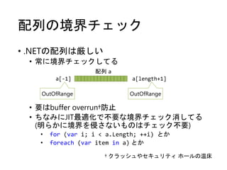 配列の境界チェック
• .NETの配列は厳しい
• 常に境界チェックしてる
• 要はbuffer overrun†防止
• ちなみにJIT最適化で不要な境界チェック消してる
(明らかに境界を侵さないものはチェック不要)
• for (var i; i < a.Length; ++i) とか
• foreach (var item in a) とか
配列 a
OutOfRange OutOfRange
a[-1] a[length+1]
† クラッシュやセキュリティ ホールの温床
 