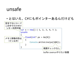 unsafe
• とはいえ、C#にもポインターあるんだけども
var x = new[] { 1, 2, 3, 4, 5 };
unsafe
{
fixed(int* px = &x[0])
{
Console.WriteLine(px[100]);
}
}
メモリ移動の防止
（ピン止め）
範囲チェックなし
安全でないコード
この中でだけポイ
ンター利用可能
buffer overrunやりたい放題
 