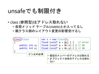unsafeでも制限付き
• class (参照型)はアドレス取れない
• 仮想メソッド テーブル(vtable)とか入ってるし
• 親クラス側のレイアウト変更の影響受けるし
class Class
{
public int x;
public int y;
}
var c = new Class();
fixed (void* p = &c) { } // error
fixed (void* p = &c.x) { } // OK
fixed (void* p = &c.y) { } // OK
ピン止め必須
• 値型のメンバーのアドレスは取れる
• オブジェクト自体のアドレスは取れ
ない
 