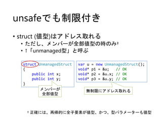 unsafeでも制限付き
• struct (値型)はアドレス取れる
• ただし、メンバーが全部値型の時のみ†
• ↑「unmanaged型」と呼ぶ
struct UnmanagedStruct
{
public int x;
public int y;
}
var u = new UnmanagedStruct();
void* p1 = &u; // OK
void* p2 = &u.x; // OK
void* p3 = &u.y; // OK
メンバーが
全部値型
無制限にアドレス取れる
† 正確には、再帰的に全子要素が値型、かつ、型パラメーターも値型
 
