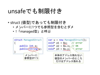 unsafeでも制限付き
• struct (値型)であっても制限付き
• メンバーに1つでも参照型を含むとダメ
• ↑「managed型」と呼ぶ
struct ManagedStruct
{
public int x;
public string y;
}
var u = new ManagedStruct();
void* p1 = &u; // error
void* p2 = &u.x; // OK
void* p3 = &u.y; // error
メンバーに
参照型が1つ
本体のアドレス取れない
値型のメンバーのところ
だけはアドレス取れる
 