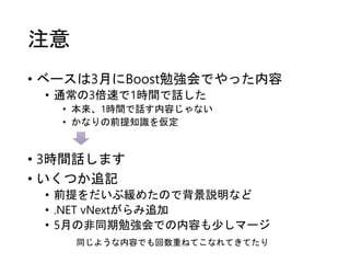 注意
• ベースは3月にBoost勉強会でやった内容
• 通常の3倍速で1時間で話した
• 本来、1時間で話す内容じゃない
• かなりの前提知識を仮定
• 3時間話します
• いくつか追記
• 前提をだいぶ緩めたので背景説明など
• .NET vNextがらみ追加
• 5月の非同期勉強会での内容も少しマージ
同じような内容でも回数重ねてこなれてきてたり
 
