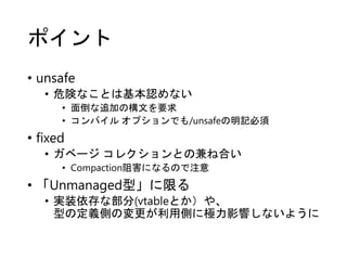 ポイント
• unsafe
• 危険なことは基本認めない
• 面倒な追加の構文を要求
• コンパイル オプションでも/unsafeの明記必須
• fixed
• ガベージ コレクションとの兼ね合い
• Compaction阻害になるので注意
• 「Unmanaged型」に限る
• 実装依存な部分(vtableとか）や、
型の定義側の変更が利用側に極力影響しないように
 