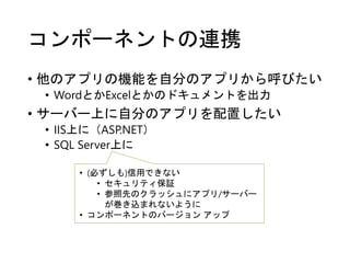 コンポーネントの連携
• 他のアプリの機能を自分のアプリから呼びたい
• WordとかExcelとかのドキュメントを出力
• サーバー上に自分のアプリを配置したい
• IIS上に（ASP.NET）
• SQL Server上に
• (必ずしも)信用できない
• セキュリティ保証
• 参照先のクラッシュにアプリ/サーバー
が巻き込まれないように
• コンポーネントのバージョン アップ
 