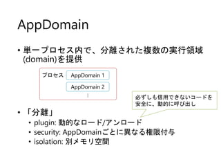 AppDomain
• 単一プロセス内で、分離された複数の実行領域
(domain)を提供
• 「分離」
• plugin: 動的なロード/アンロード
• security: AppDomainごとに異なる権限付与
• isolation: 別メモリ空間
AppDomain 1
AppDomain 2…
プロセス
必ずしも信用できないコードを
安全に、動的に呼び出し
 