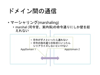 ドメイン間の通信
• マーシャリング(marshaling)
• marshal (司令官、案内係)の命令通りにしか壁を超
えれない
AppDomain 1 AppDomain 2
• 司令がダメといったら通れない
• 司令の指示通りの形式にいったん
シリアライズしないといけない
 