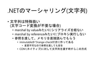 .NETのマーシャリング(文字列)
• 文字列は特殊扱い
(文字コード変換が不要な場合)
• marshal by valueみたいにシリアライズを経ない
• marshal by referenceみたいにプロキシ実行しない
• 参照を渡して、メモリを直接読んでもらう
• immutableかつrange-check付きに作ってある
• 変更不可なので参照を渡しても安全
• COM (ネイティブ)に対して文字列を渡す時すらこの方式
 