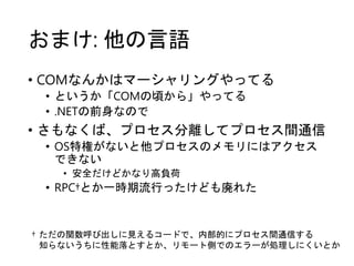 おまけ: 他の言語
• COMなんかはマーシャリングやってる
• というか「COMの頃から」やってる
• .NETの前身なので
• さもなくば、プロセス分離してプロセス間通信
• OS特権がないと他プロセスのメモリにはアクセス
できない
• 安全だけどかなり高負荷
• RPC†とか一時期流行ったけども廃れた
† ただの関数呼び出しに見えるコードで、内部的にプロセス間通信する
知らないうちに性能落とすとか、リモート側でのエラーが処理しにくいとか
 