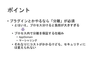 ポイント
• プラグインとかやるなら「分離」が必須
• とはいえ、プロセス分けると負担が大きすぎる
• プロセス内で分離を保証する仕組み
• AppDomain
• マーシャリング
• それなりにコストがかかるけども、セキュリティに
は変えられない
 