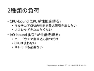 2種類の負荷
• CPU-bound (CPUが性能を縛る)
• マルチコアCPUの性能を最大限引き出したい
• UIスレッドを止めたくない
• I/O-bound (I/O※が性能を縛る)
• ハードウェア割り込み待つだけ
• CPUは使わない
• スレッドも必要ない
※ Input/Output: 外部ハードウェアとのやり取り(入出力)
 