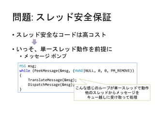 問題: スレッド安全保証
• スレッド安全なコードは高コスト
• いっそ、単一スレッド動作を前提に
• メッセージ ポンプ
MSG msg;
while (PeekMessage(&msg, (HWND)NULL, 0, 0, PM_REMOVE))
{
TranslateMessage(&msg);
DispatchMessage(&msg);
} こんな感じのループが単一スレッドで動作
他のスレッドからメッセージを
キュー越しに受け取って処理
 